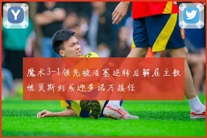 魔术3-1领先被活塞逆转后解雇主教练莫斯利或迎多诺万接任