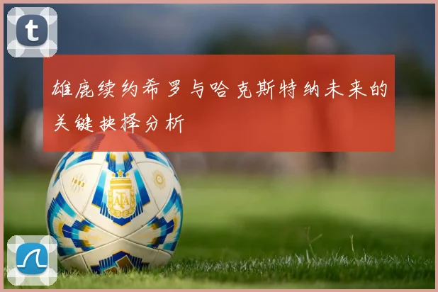 雄鹿续约希罗与哈克斯特纳未来的关键抉择分析
