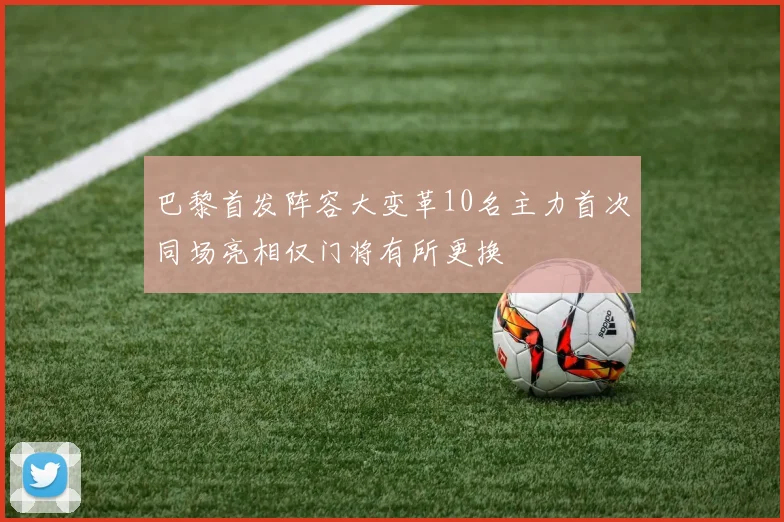 巴黎首发阵容大变革10名主力首次同场亮相仅门将有所更换