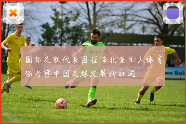 国际足联代表团莅临北京工人体育场考察中国足球发展新机遇