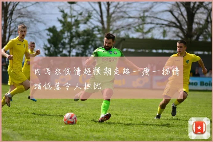 内马尔伤情超预期走路一瘸一拐情绪低落令人担忧