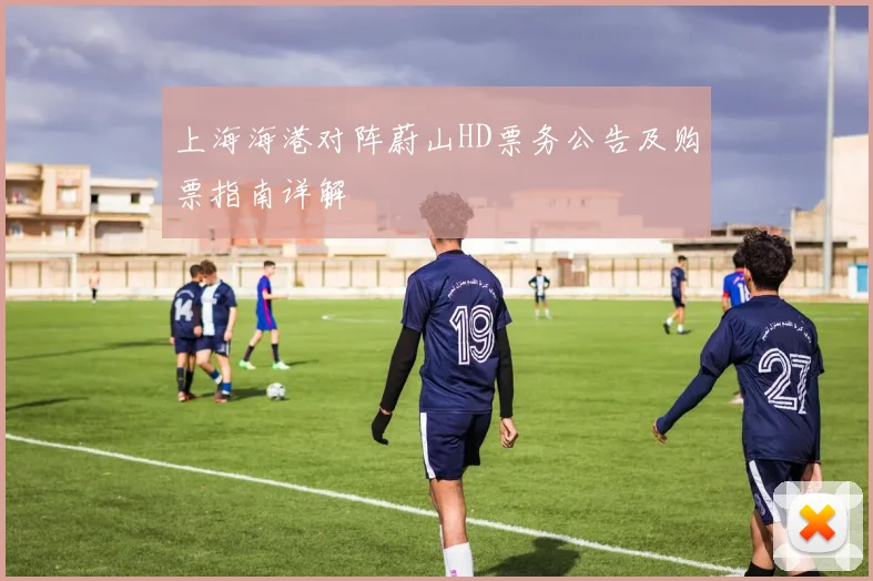 上海海港对阵蔚山HD票务公告及购票指南详解
