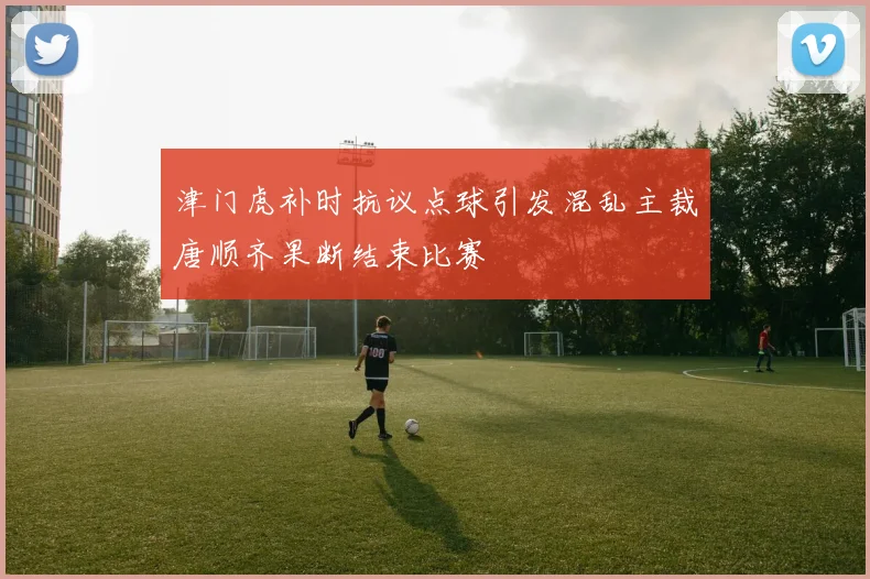 津门虎补时抗议点球引发混乱主裁唐顺齐果断结束比赛