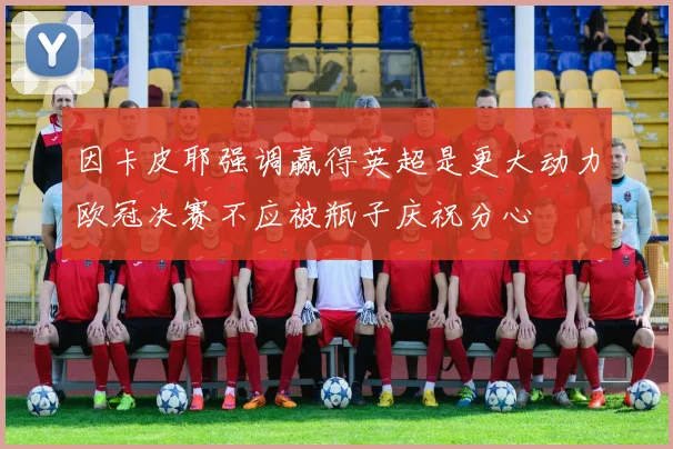因卡皮耶强调赢得英超是更大动力欧冠决赛不应被瓶子庆祝分心