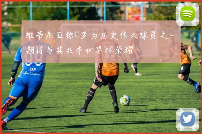 维蒂尼亚称C罗为历史伟大球员之一期待与其共夺世界杯荣耀