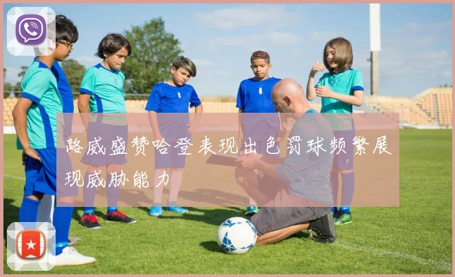 路威盛赞哈登表现出色罚球频繁展现威胁能力