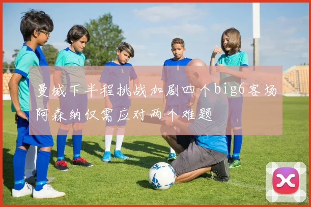 曼城下半程挑战加剧四个big6客场阿森纳仅需应对两个难题