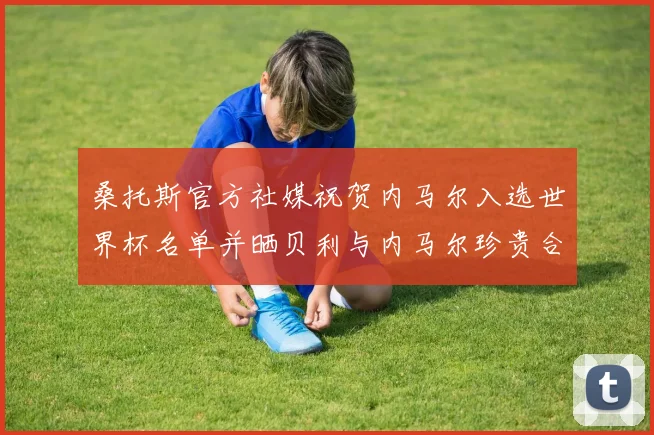 桑托斯官方社媒祝贺内马尔入选世界杯名单并晒贝利与内马尔珍贵合影