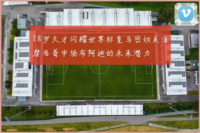 18岁天才闪耀世界杯皇马密切关注摩洛哥中场布阿迪的未来潜力