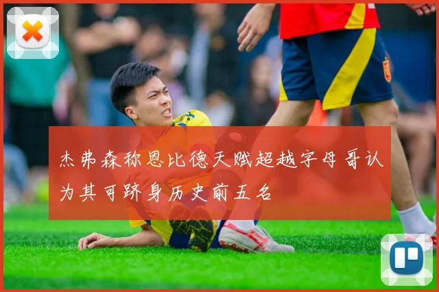 杰弗森称恩比德天赋超越字母哥认为其可跻身历史前五名