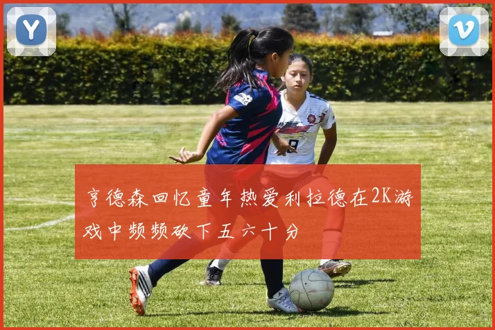 亨德森回忆童年热爱利拉德在2K游戏中频频砍下五六十分