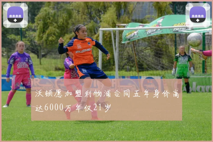 沃顿愿加盟利物浦合同五年身价高达6000万年仅21岁